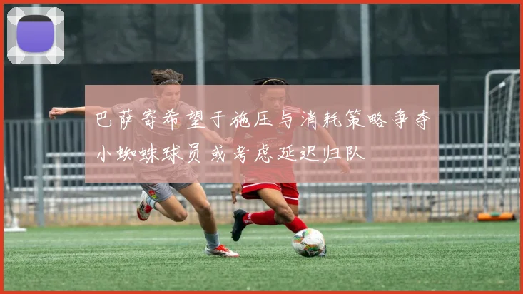 巴萨寄希望于施压与消耗策略争夺小蜘蛛球员或考虑延迟归队