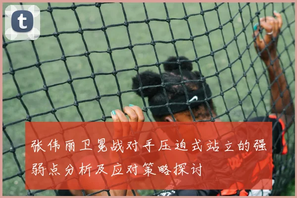 张伟丽卫冕战对手压迫式站立的强弱点分析及应对策略探讨