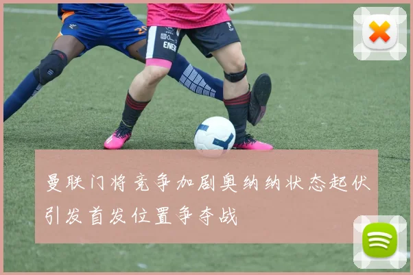 曼联门将竞争加剧奥纳纳状态起伏引发首发位置争夺战