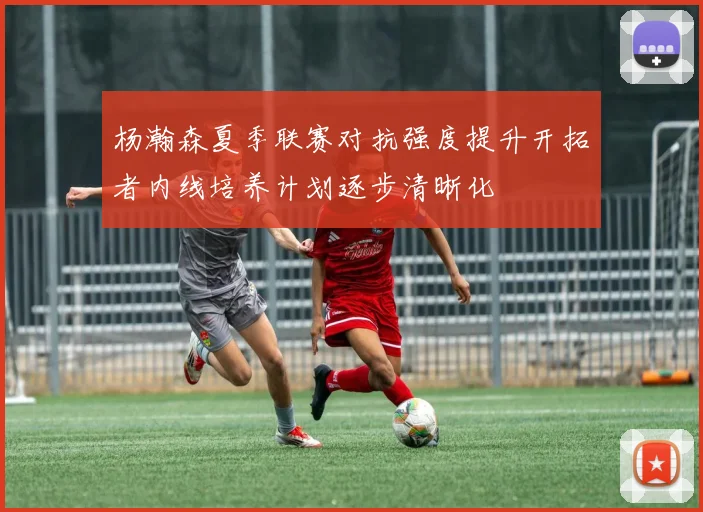 杨瀚森夏季联赛对抗强度提升开拓者内线培养计划逐步清晰化