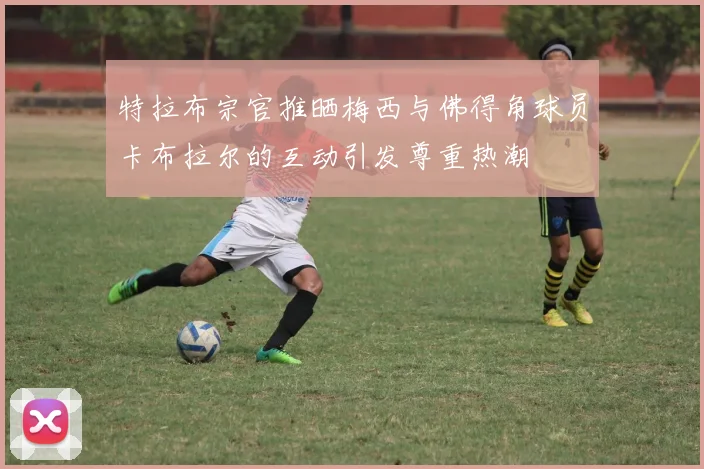 特拉布宗官推晒梅西与佛得角球员卡布拉尔的互动引发尊重热潮