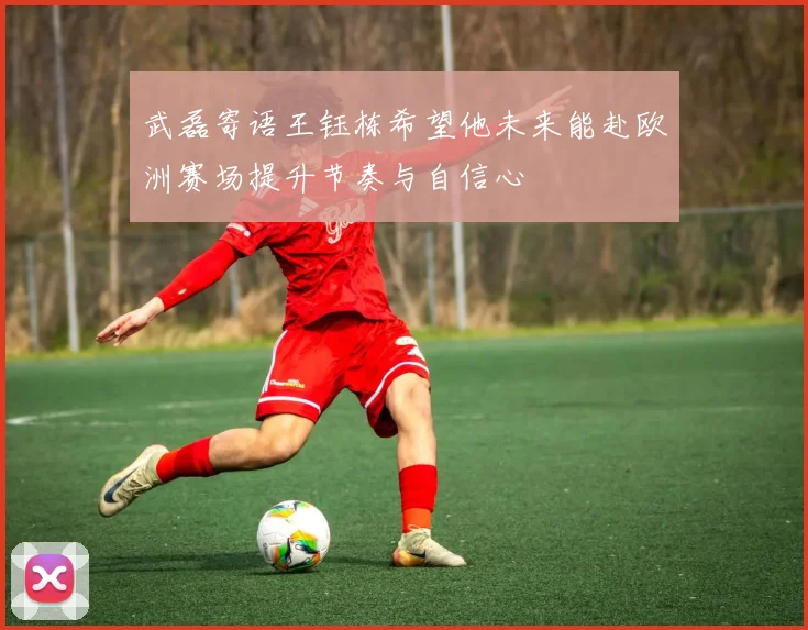 武磊寄语王钰栋希望他未来能赴欧洲赛场提升节奏与自信心
