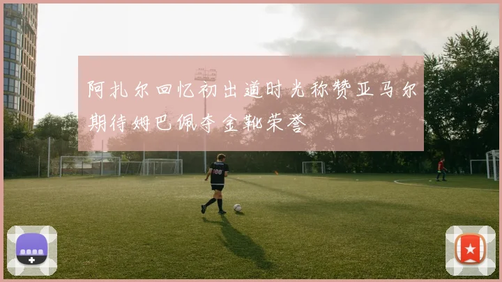 阿扎尔回忆初出道时光称赞亚马尔期待姆巴佩夺金靴荣誉