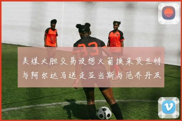 美媒大胆交易设想火箭换来莫兰特与阿尔达马送走亚当斯与范乔丹及两个选秀权