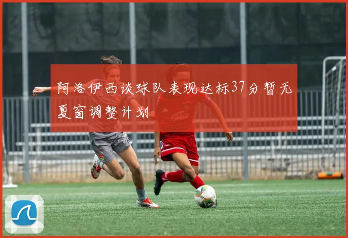 阿洛伊西谈球队表现达标37分暂无夏窗调整计划