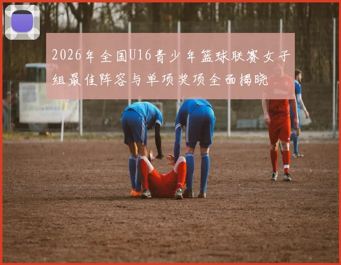 2026年全国U16青少年篮球联赛女子组最佳阵容与单项奖项全面揭晓