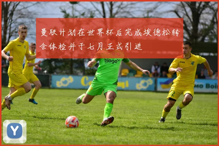 曼联计划在世界杯后完成埃德松转会体检并于七月正式引进