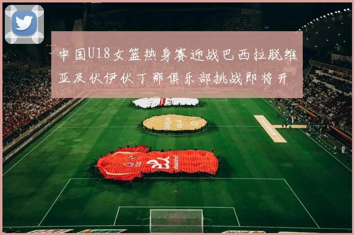 中国U18女篮热身赛迎战巴西拉脱维亚及伏伊伏丁那俱乐部挑战即将开启