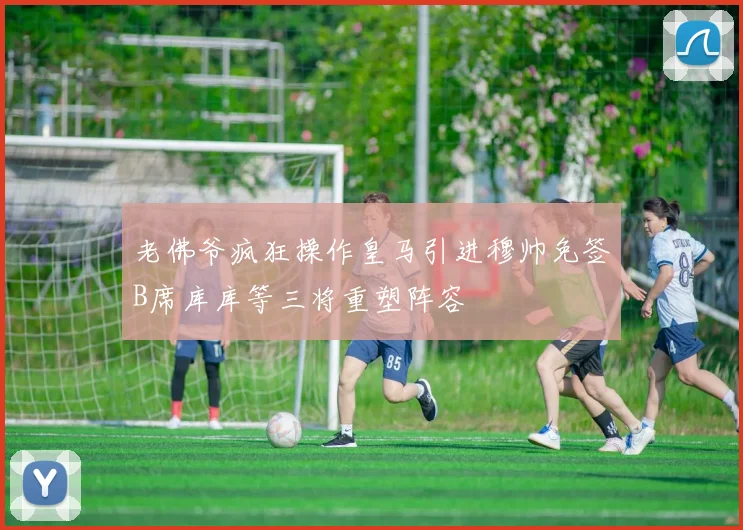 老佛爷疯狂操作皇马引进穆帅免签B席库库等三将重塑阵容