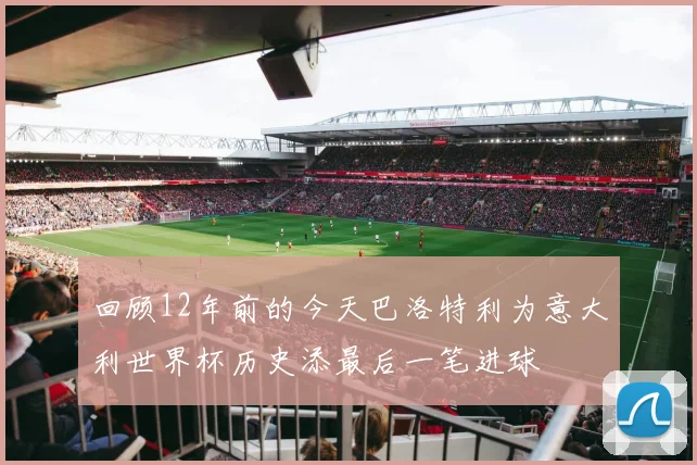 回顾12年前的今天巴洛特利为意大利世界杯历史添最后一笔进球