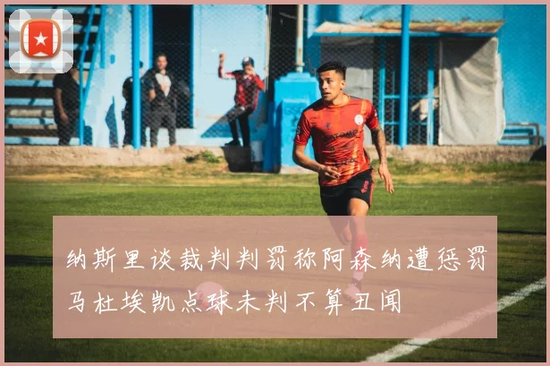 纳斯里谈裁判判罚称阿森纳遭惩罚马杜埃凯点球未判不算丑闻