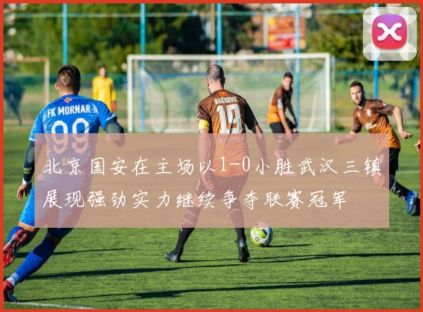 北京国安在主场以1-0小胜武汉三镇展现强劲实力继续争夺联赛冠军