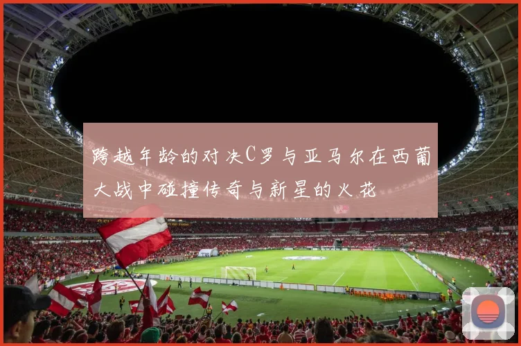 跨越年龄的对决C罗与亚马尔在西葡大战中碰撞传奇与新星的火花
