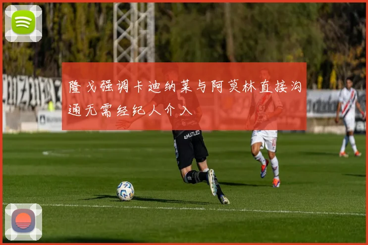 隆戈强调卡迪纳莱与阿莫林直接沟通无需经纪人介入