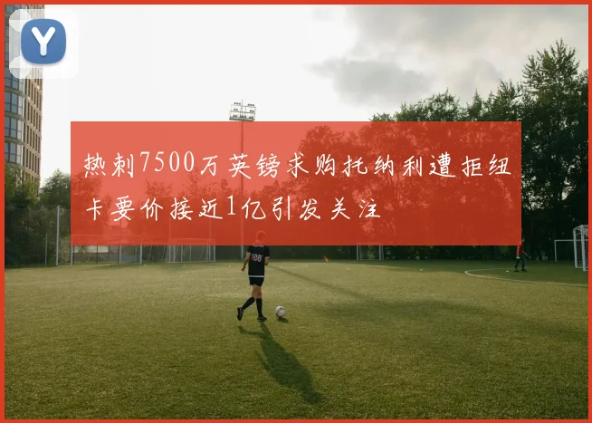 热刺7500万英镑求购托纳利遭拒纽卡要价接近1亿引发关注