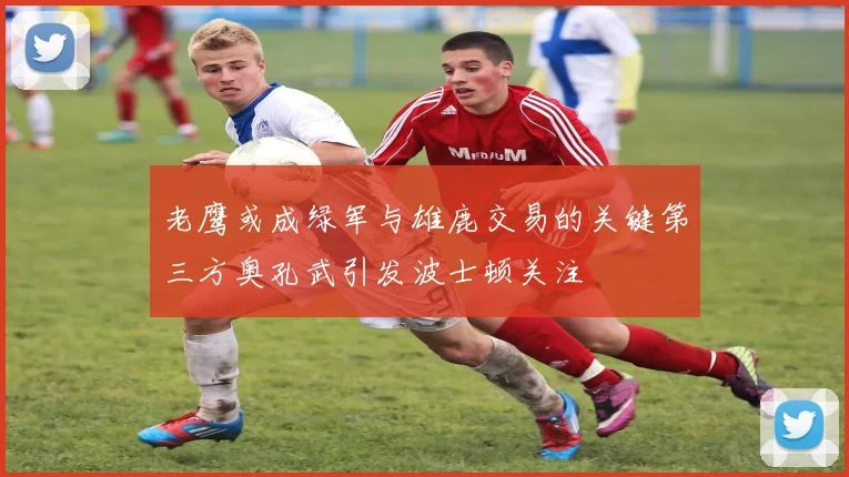 老鹰或成绿军与雄鹿交易的关键第三方奥孔武引发波士顿关注
