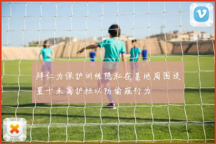 拜仁为保护训练隐私在基地周围设置十米高护栏以防偷窥行为