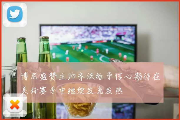 博尼盛赞主帅齐沃给予信心期待在美好赛季中继续发光发热