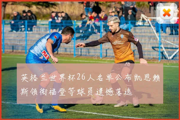 英格兰世界杯26人名单公布凯恩赖斯领衔福登等球员遗憾落选