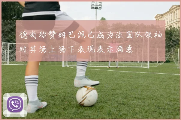 德尚称赞姆巴佩已成为法国队领袖对其场上场下表现表示满意
