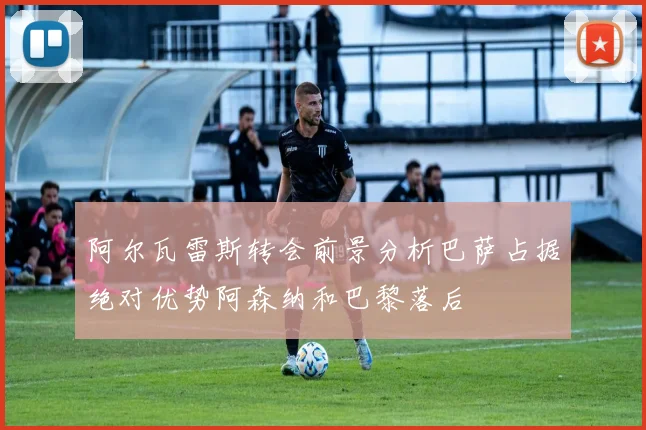 阿尔瓦雷斯转会前景分析巴萨占据绝对优势阿森纳和巴黎落后