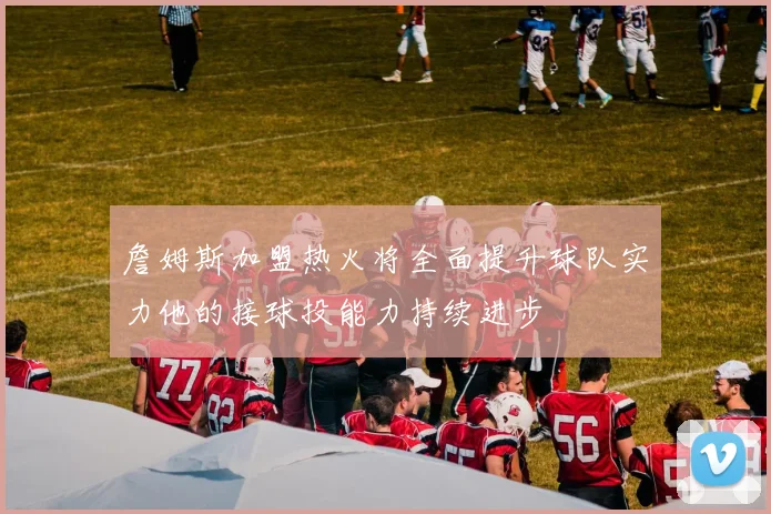 詹姆斯加盟热火将全面提升球队实力他的接球投能力持续进步