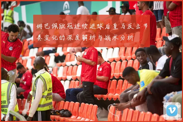 姆巴佩欧冠连续进球后皇马反击节奏变化的深度解析与战术分析