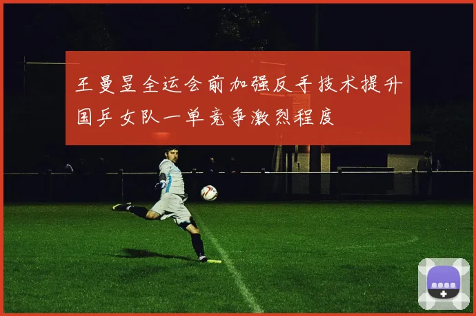 王曼昱全运会前加强反手技术提升国乒女队一单竞争激烈程度