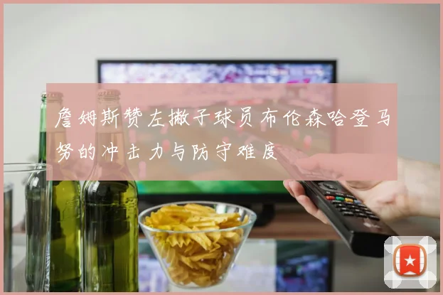 詹姆斯赞左撇子球员布伦森哈登马努的冲击力与防守难度