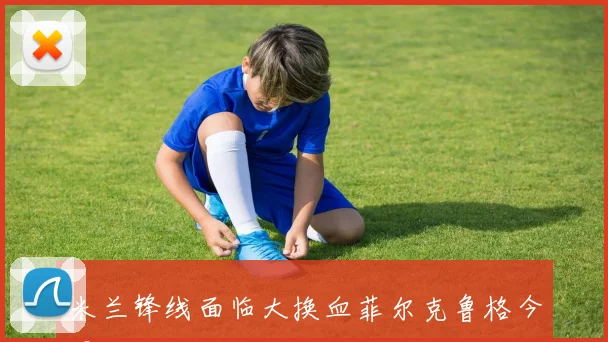 米兰锋线面临大换血菲尔克鲁格今夏离队已成定局